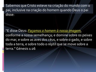 “E disse Deus: Façamos o homem à nossa imagem,
conforme a nossa semelhança; e domine sobre os peixes
do mar, e sobre as aves dos céus, e sobre o gado, e sobre
toda a terra, e sobre todo o réptil que se move sobre a
terra.” Génesis 1:26
Sabemos que Cristo esteve na criação do mundo com o
pai, inclusive na criação do homem quando Deus o pai
disse:
 