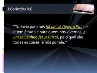 “Todavia para nós há um só Deus, o Pai, de
quem é tudo e para quem nós vivemos; e
um só Senhor,Jesus Cristo, pelo qual são
todas as coisas, e nós por ele.”
I Coríntios 8:6
 