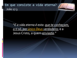 “E a vida eterna é esta: que te conheçam,
a ti só, por único Deus verdadeiro, e a
Jesus Cristo, a quem enviaste.”
Em que consiste a vida eterna?
João 17:3
 