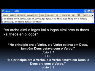 "en arche eimi o logos kai o logos eimi pros to theos
kai theos en o logos"
“No princípio era o Verbo, e o Verbo estava em Deus,
também Deus estava com o Verbo.”
João 1:1
Ou:
“No princípio era o Verbo, e o Verbo estava em Deus, e
Deus era com o Verbo.”
João 1:1
 