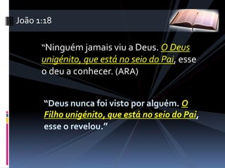 “Ninguém jamais viu a Deus. O Deus
unigénito, que está no seio do Pai, esse
o deu a conhecer. (ARA)
“Deus nunca foi visto por alguém. O
Filho unigénito, que está no seio do Pai,
esse o revelou.”
João 1:18
 
