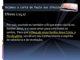 Por isso, ouvindo eu também a fé que entre vós há no
Senhor Jesus, e o vosso amor para com todos os
santos, Para que o Deus de nosso Senhor Jesus Cristo, o
Pai da glória, vos dê em seu conhecimento o espírito
de sabedoria e de revelação;
Vejamos a carta de Paulo aos Efésios
Efésios 1:15,17
 