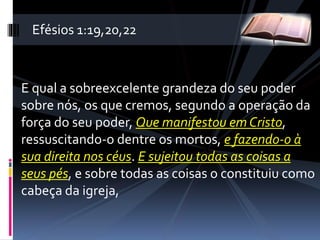 E qual a sobreexcelente grandeza do seu poder
sobre nós, os que cremos, segundo a operação da
força do seu poder, Que manifestou em Cristo,
ressuscitando-o dentre os mortos, e fazendo-o à
sua direita nos céus. E sujeitou todas as coisas a
seus pés, e sobre todas as coisas o constituiu como
cabeça da igreja,
Efésios 1:19,20,22
 