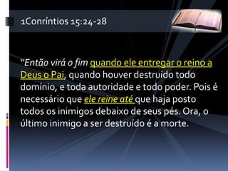 “Então virá o fim quando ele entregar o reino a
Deus o Pai, quando houver destruído todo
domínio, e toda autoridade e todo poder. Pois é
necessário que ele reine até que haja posto
todos os inimigos debaixo de seus pés. Ora, o
último inimigo a ser destruído é a morte.
1Conríntios 15:24-28
 