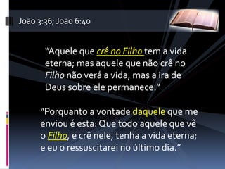 “Aquele que crê no Filho tem a vida
eterna; mas aquele que não crê no
Filho não verá a vida, mas a ira de
Deus sobre ele permanece.”
“Porquanto a vontade daquele que me
enviou é esta: Que todo aquele que vê
o Filho, e crê nele, tenha a vida eterna;
e eu o ressuscitarei no último dia.”
João 3:36; João 6:40
 
