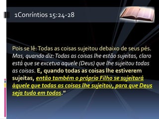 Pois se lê:Todas as coisas sujeitou debaixo de seus pés.
Mas, quando diz:Todas as coisas lhe estão sujeitas, claro
está que se excetua aquele (Deus) que lhe sujeitou todas
as coisas. E, quando todas as coisas lhe estiverem
sujeitas, então também o próprio Filho se sujeitará
àquele que todas as coisas lhe sujeitou, para que Deus
seja tudo em todos.”
1Conríntios 15:24-28
 