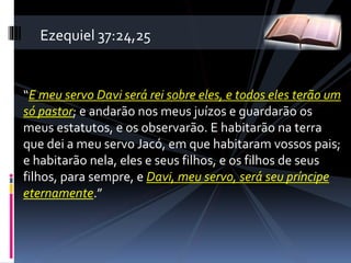 “E meu servo Davi será rei sobre eles, e todos eles terão um
só pastor; e andarão nos meus juízos e guardarão os
meus estatutos, e os observarão. E habitarão na terra
que dei a meu servo Jacó, em que habitaram vossos pais;
e habitarão nela, eles e seus filhos, e os filhos de seus
filhos, para sempre, e Davi, meu servo, será seu príncipe
eternamente.”
Ezequiel 37:24,25
 