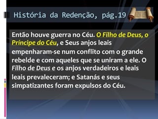 Então houve guerra no Céu. O Filho de Deus, o
Príncipe do Céu, e Seus anjos leais
empenharam-se num conflito com o grande
rebelde e com aqueles que se uniram a ele. O
Filho de Deus e os anjos verdadeiros e leais
leais prevaleceram; e Satanás e seus
simpatizantes foram expulsos do Céu.
História da Redenção, pág.19
 
