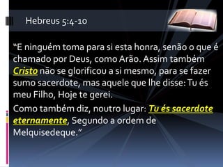 “E ninguém toma para si esta honra, senão o que é
chamado por Deus, como Arão. Assim também
Cristo não se glorificou a si mesmo, para se fazer
sumo sacerdote, mas aquele que lhe disse:Tu és
meu Filho, Hoje te gerei.
Como também diz, noutro lugar: Tu és sacerdote
eternamente, Segundo a ordem de
Melquisedeque.”
Hebreus 5:4-10
 