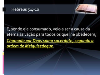 E, sendo ele consumado, veio a ser a causa da
eterna salvação para todos os que lhe obedecem;
Chamado por Deus sumo sacerdote, segundo a
ordem de Melquisedeque.
Hebreus 5:4-10
 