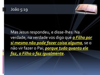 Mas Jesus respondeu, e disse-lhes: Na
verdade, na verdade vos digo que o Filho por
si mesmo não pode fazer coisa alguma, se o
não vir fazer o Pai; porque tudo quanto ele
faz, o Filho o faz igualmente.
João 5:19
 