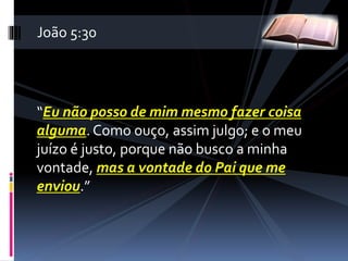 “Eu não posso de mim mesmo fazer coisa
alguma. Como ouço, assim julgo; e o meu
juízo é justo, porque não busco a minha
vontade, mas a vontade do Pai que me
enviou.”
João 5:30
 
