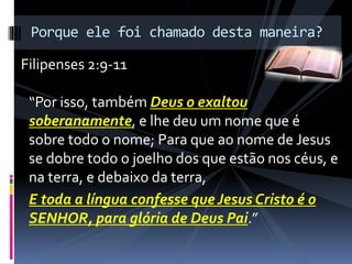 “Por isso, também Deus o exaltou
soberanamente, e lhe deu um nome que é
sobre todo o nome; Para que ao nome de Jesus
se dobre todo o joelho dos que estão nos céus, e
na terra, e debaixo da terra,
E toda a língua confesse que Jesus Cristo é o
SENHOR, para glória de Deus Pai.”
Porque ele foi chamado desta maneira?
Filipenses 2:9-11
 