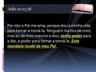 Por isto o Pai me ama, porque dou a minha vida
para tornar a tomá-la. Ninguém ma tira de mim,
mas eu de mim mesmo a dou; tenho poder para
a dar, e poder para tornar a tomá-la. Este
mandato recebi de meu Pai.
João 10:17,18
 