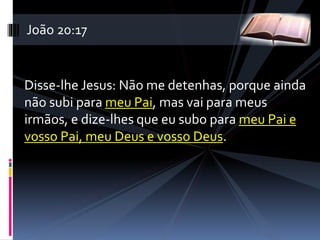 Disse-lhe Jesus: Não me detenhas, porque ainda
não subi para meu Pai, mas vai para meus
irmãos, e dize-lhes que eu subo para meu Pai e
vosso Pai, meu Deus e vosso Deus.
João 20:17
 