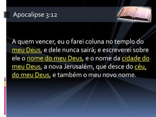 A quem vencer, eu o farei coluna no templo do
meu Deus, e dele nunca sairá; e escreverei sobre
ele o nome do meu Deus, e o nome da cidade do
meu Deus, a nova Jerusalém, que desce do céu,
do meu Deus, e também o meu novo nome.
Apocalipse 3:12
 