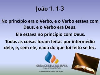 João 1. 1-3
No princípio era o Verbo, e o Verbo estava com
Deus, e o Verbo era Deus.
Ele estava no princípio com Deus.
Todas as coisas foram feitas por intermédio
dele, e, sem ele, nada do que foi feito se fez.
 