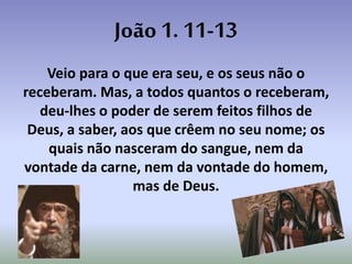 João 1. 11-13
Veio para o que era seu, e os seus não o
receberam. Mas, a todos quantos o receberam,
deu-lhes o poder de serem feitos filhos de
Deus, a saber, aos que crêem no seu nome; os
quais não nasceram do sangue, nem da
vontade da carne, nem da vontade do homem,
mas de Deus.
 