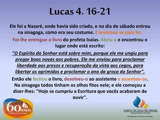 Lucas 4. 16-21
Ele foi a Nazaré, onde havia sido criado, e no dia de sábado entrou
na sinagoga, como era seu costume. E levantou-se para ler.
Foi-lhe entregue o livro do profeta Isaías. Abriu-o e encontrou o
lugar onde está escrito:
"O Espírito do Senhor está sobre mim, porque ele me ungiu para
pregar boas novas aos pobres. Ele me enviou para proclamar
liberdade aos presos e recuperação da vista aos cegos, para
libertar os oprimidos e proclamar o ano da graça do Senhor".
Então ele fechou o livro, devolveu-o ao assistente e assentou-se.
Na sinagoga todos tinham os olhos fitos nele; e ele começou a
dizer-lhes: "Hoje se cumpriu a Escritura que vocês acabaram de
ouvir".
 