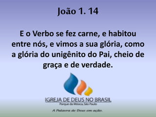 João 1. 14
E o Verbo se fez carne, e habitou
entre nós, e vimos a sua glória, como
a glória do unigênito do Pai, cheio de
graça e de verdade.
 