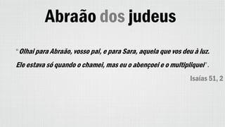 Abraão dos judeus
“Olhai para Abraão, vosso pai, e para Sara, aquela que vos deu à luz.
Ele estava só quando o chamei, mas eu o abençoei e o multipliquei”.
Isaías 51, 2
 