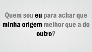 Quem sou eu para achar que
minha origem melhor que a do
outro?
 