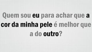 Quem sou eu para achar que a
cor da minha pele é melhor que
a do outro?
 