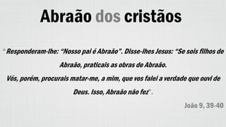 Abraão dos cristãos
“Responderam-lhe: “Nosso pai é Abraão”. Disse-lhes Jesus: “Se sois filhos de
Abraão, praticais as obras de Abraão.
Vós, porém, procurais matar-me, a mim, que vos falei a verdade que ouvi de
Deus. Isso, Abraão não fez”.
João 9, 39-40
 