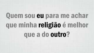 Quem sou eu para me achar
que minha religião é melhor
que a do outro?
 