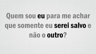 Quem sou eu para me achar
que somente eu serei salvo e
não o outro?
 