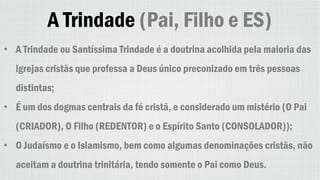 A Trindade (Pai, Filho e ES)
• A Trindade ou Santíssima Trindade é a doutrina acolhida pela maioria das
igrejas cristãs que professa a Deus único preconizado em três pessoas
distintas;
• É um dos dogmas centrais da fé cristã, e considerado um mistério (O Pai
(CRIADOR), O Filho (REDENTOR) e o Espírito Santo (CONSOLADOR));
• O Judaísmo e o Islamismo, bem como algumas denominações cristãs, não
aceitam a doutrina trinitária, tendo somente o Pai como Deus.
 