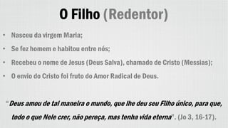O Filho (Redentor)
• Nasceu da virgem Maria;
• Se fez homem e habitou entre nós;
• Recebeu o nome de Jesus (Deus Salva), chamado de Cristo (Messias);
• O envio do Cristo foi fruto do Amor Radical de Deus.
“Deus amou de tal maneira o mundo, que lhe deu seu Filho único, para que,
todo o que Nele crer, não pereça, mas tenha vida eterna”. (Jo 3, 16-17).
 