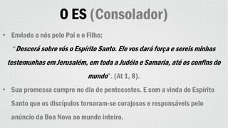 O ES (Consolador)
• Enviado a nós pelo Pai e o Filho;
“Descerá sobre vós o Espírito Santo. Ele vos dará força e sereis minhas
testemunhas em Jerusalém, em toda a Judéia e Samaria, até os confins do
mundo”. (At 1, 8).
• Sua promessa cumpre no dia de pentecostes. E com a vinda do Espírito
Santo que os discípulos tornaram-se corajosos e responsáveis pelo
anúncio da Boa Nova ao mundo inteiro.
 