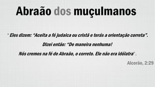 Abraão dos muçulmanos
“Eles dizem: “Aceita a fé judaica ou cristã e terás a orientação correta”.
Dizei então: “De maneira nenhuma!
Nós cremos na fé de Abraão, o correto. Ele não era idólatra”.
Alcorão, 2:29
 