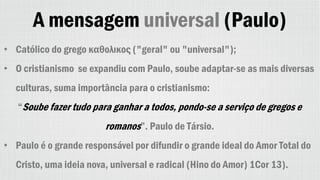 A mensagem universal (Paulo)
• Católico do grego καθολικος ("geral" ou "universal");
• O cristianismo se expandiu com Paulo, soube adaptar-se as mais diversas
culturas, suma importância para o cristianismo:
“Soube fazer tudo para ganhar a todos, pondo-se a serviço de gregos e
romanos”. Paulo de Társio.
• Paulo é o grande responsável por difundir o grande ideal do Amor Total do
Cristo, uma ideia nova, universal e radical (Hino do Amor) 1Cor 13).
 