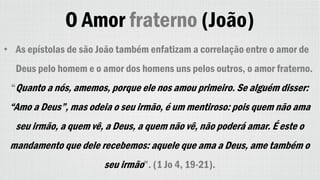 O Amor fraterno (João)
• As epístolas de são João também enfatizam a correlação entre o amor de
Deus pelo homem e o amor dos homens uns pelos outros, o amor fraterno.
“Quanto a nós, amemos, porque ele nos amou primeiro. Se alguém disser:
“Amo a Deus”, mas odeia o seu irmão, é um mentiroso: pois quem não ama
seu irmão, a quem vê, a Deus, a quem não vê, não poderá amar. É este o
mandamento que dele recebemos: aquele que ama a Deus, ame também o
seu irmão”. (1 Jo 4, 19-21).
 