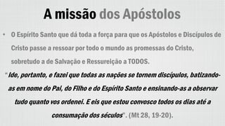 A missão dos Apóstolos
• O Espírito Santo que dá toda a força para que os Apóstolos e Discípulos de
Cristo passe a ressoar por todo o mundo as promessas do Cristo,
sobretudo a de Salvação e Ressureição a TODOS.
“Ide, portanto, e fazei que todas as nações se tornem discípulos, batizando-
as em nome do Pai, do Filho e do Espírito Santo e ensinando-as a observar
tudo quanto vos ordenei. E eis que estou convosco todos os dias até a
consumação dos séculos”. (Mt 28, 19-20).
 
