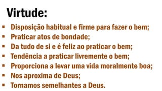 Virtude:
 Disposição habitual e firme para fazer o bem;
 Praticar atos de bondade;
 Da tudo de si e é feliz ao praticar o bem;
 Tendência a praticar livremente o bem;
 Proporciona a levar uma vida moralmente boa;
 Nos aproxima de Deus;
 Tornamos semelhantes a Deus.
 