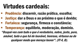 Virtudes cardeais:
 Prudência: discernir, razão prática, escolha;
 Justiça: dar a Deus e ao próximo o que é devido;
 Fortaleza: segurança, firmeza e constância;
 Temperança: equilíbrio, moderação, domínio.
“Ocupai-vos com tudo o que é verdadeiro, nobre, justo, puro,
amável, tudo o que há de louvável, honroso, virtuoso ou de
qualquer modo que mereça louvor". (Fl 4, 8).
 