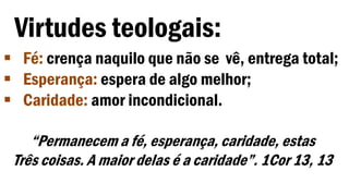 Virtudes teologais:
 Fé: crença naquilo que não se vê, entrega total;
 Esperança: espera de algo melhor;
 Caridade: amor incondicional.
“Permanecem a fé, esperança, caridade, estas
Três coisas. A maior delas é a caridade”. 1Cor 13, 13
 