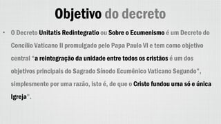 Objetivo do decreto
• O Decreto Unitatis Redintegratio ou Sobre o Ecumenismo é um Decreto do
Concílio Vaticano II promulgado pelo Papa Paulo VI e tem como objetivo
central “a reintegração da unidade entre todos os cristãos é um dos
objetivos principais do Sagrado Sínodo Ecumênico Vaticano Segundo”,
simplesmente por uma razão, isto é, de que o Cristo fundou uma só e única
Igreja”.
 