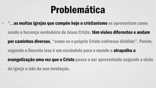 Problemática
• “...as muitas igrejas que compõe hoje o cristianismo se apresentam como
sendo a herança verdadeira de Jesus Cristo, têm visões diferentes e andam
por caminhos diversos, “como se o próprio Cristo estivesse dividido”. Porém,
segundo o Decreto isso é um escândalo para o mundo e atrapalha a
evangelização uma vez que o Cristo passa a ser apresentado segundo a visão
da igreja e não da sua revelação.
 