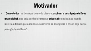 Motivador
• “Quase todos, se bem que de modo diverso, aspiram a uma Igreja de Deus
una e visível, que seja verdadeiramente universal e enviada ao mundo
inteiro, a fim de que o mundo se converta ao Evangelho e assim seja salvo,
para glória de Deus”.
 