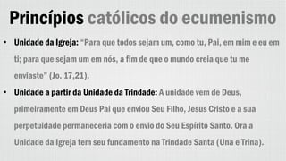 Princípios católicos do ecumenismo
• Unidade da Igreja: “Para que todos sejam um, como tu, Pai, em mim e eu em
ti; para que sejam um em nós, a fim de que o mundo creia que tu me
enviaste” (Jo. 17,21).
• Unidade a partir da Unidade da Trindade: A unidade vem de Deus,
primeiramente em Deus Pai que enviou Seu Filho, Jesus Cristo e a sua
perpetuidade permaneceria com o envio do Seu Espírito Santo. Ora a
Unidade da Igreja tem seu fundamento na Trindade Santa (Una e Trina).
 