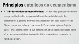 Princípios católicos do ecumenismo
• A Tradição como fundamento de Unidade: “Jesus Cristo quer que o Seu Povo
cresça mediante a fiel pregação do Evangelho, administração dos
sacramentos e governo amoroso dos Apóstolos e dos seus sucessores os
Bispos, com a sua cabeça, o sucessor de Pedro, sob a ação do Espírito
Santo; e vai aperfeiçoando a sua comunhão na unidade: na confissão duma
só fé, na comum celebração do culto divino e na fraterna concórdia da
família de Deus”.
 
