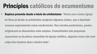 Princípios católicos do ecumenismo
• Ruptura presente desde o início do cristianismo: “Nesta una e única Igreja
de Deus já desde os primórdios surgiram algumas cisões, que o Apóstolo
censura asperamente como condenáveis. Nos séculos posteriores, porém,
originaram-se dissensões mais amplas. Comunidades não pequenas
separaram-se da plena comunhão da Igreja católica, algumas vezes não sem
culpa dos homens dum e doutro lado“.
 