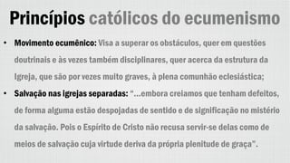 Princípios católicos do ecumenismo
• Movimento ecumênico: Visa a superar os obstáculos, quer em questões
doutrinais e às vezes também disciplinares, quer acerca da estrutura da
Igreja, que são por vezes muito graves, à plena comunhão eclesiástica;
• Salvação nas igrejas separadas: “...embora creiamos que tenham defeitos,
de forma alguma estão despojadas de sentido e de significação no mistério
da salvação. Pois o Espírito de Cristo não recusa servir-se delas como de
meios de salvação cuja virtude deriva da própria plenitude de graça”.
 
