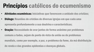 Princípios católicos do ecumenismo
• Atividades ecumênicas: Iniciativas que favorecem a unidade dos cristãos;
• Diálogo: Reuniões de cristãos de diversas igrejas em que cada uma
apresenta profundamente a sua doutrina e características;
• Oração: Necessidade de orar juntos de forma unânime por problemas
comuns a todos, sejam do ponto de vista da união ou de problemas
mundiais, como por exemplo, a paz, o problema da fome, da má distribuição
de renda e das grandes epidemias e doenças globais.
 