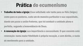 Prática do ecumenismo
• Trabalho de toda a Igreja: Essa solicitude vale tanto para os fiéis (leigos)
como para os pastores, cada um de maneira particular e sua capacidade,
dando um passo a união fraterna, que irá conduzir a unidade plena e
perfeita, segundo a benevolência de Deus.
• A renovação da Igreja: sua importância e necessidade: O que consiste está
renovação: numa maior fidelidade à própria vocação, e sem dúvida, a razão
do movimento para a unidade.
 