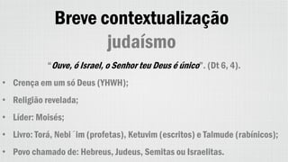 Breve contextualização
judaísmo
“Ouve, ó Israel, o Senhor teu Deus é único”. (Dt 6, 4).
• Crença em um só Deus (YHWH);
• Religião revelada;
• Líder: Moisés;
• Livro: Torá, Nebi´im (profetas), Ketuvim (escritos) e Talmude (rabínicos);
• Povo chamado de: Hebreus, Judeus, Semitas ou Israelitas.
 